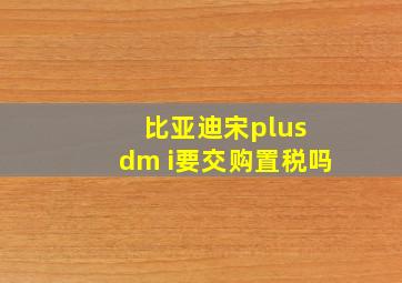 比亚迪宋plus dm i要交购置税吗